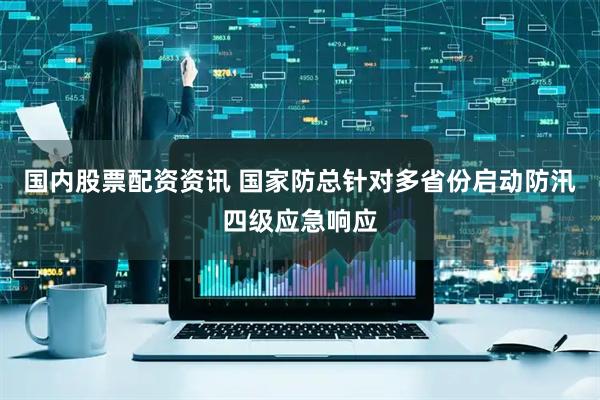 国内股票配资资讯 国家防总针对多省份启动防汛四级应急响应