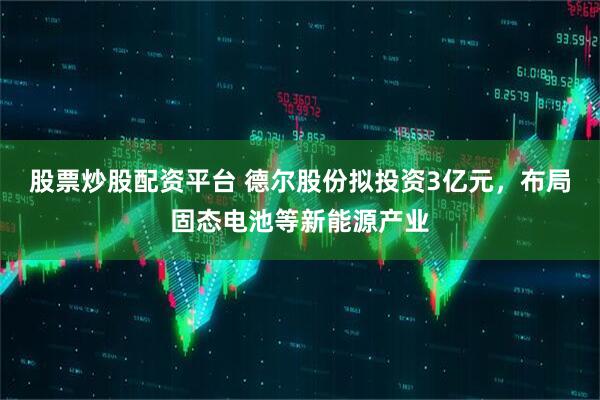 股票炒股配资平台 德尔股份拟投资3亿元，布局固态电池等新能源产业