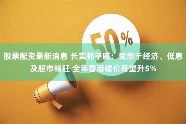 股票配资最新消息 长实郭子威：受惠于经济、低息及股市畅旺 全年香港楼价有望升5%