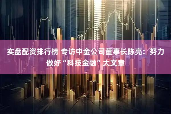 实盘配资排行榜 专访中金公司董事长陈亮：努力做好“科技金融”大文章