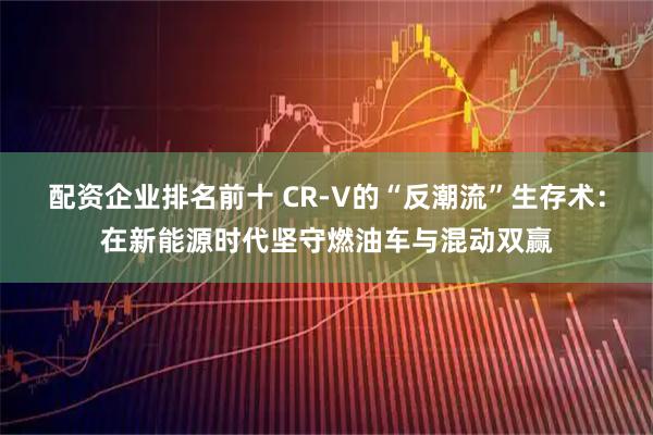 配资企业排名前十 CR-V的“反潮流”生存术：在新能源时代坚守燃油车与混动双赢