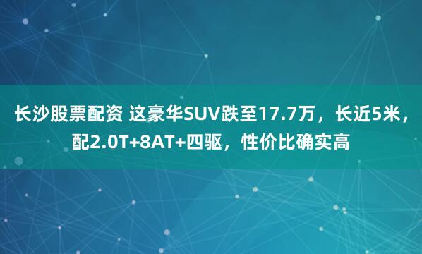 长沙股票配资 这豪华SUV跌至17.7万，长近5米，配2.0T+8AT+四驱，性价比确实高