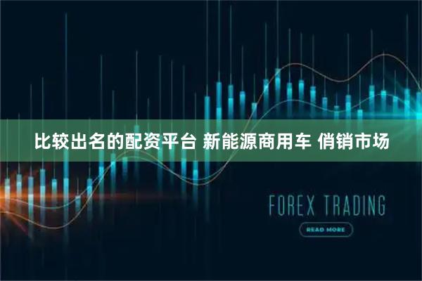 比较出名的配资平台 新能源商用车 俏销市场