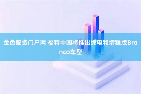 金色配资门户网 福特中国将推出纯电和增程版Bronco车型