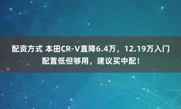配资方式 本田CR-V直降6.4万，12.19万入门配置低但够用，建议买中配！