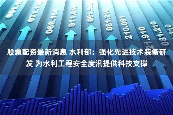 股票配资最新消息 水利部：强化先进技术装备研发 为水利工程安全度汛提供科技支撑