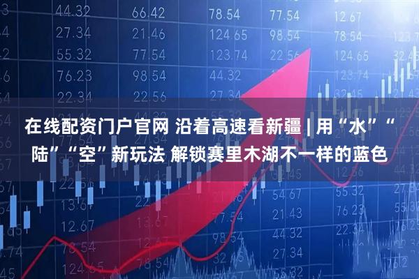 在线配资门户官网 沿着高速看新疆 | 用“水”“陆”“空”新玩法 解锁赛里木湖不一样的蓝色