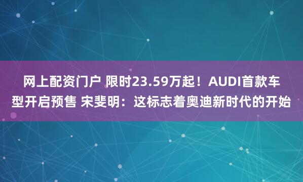网上配资门户 限时23.59万起！AUDI首款车型开启预售 宋斐明：这标志着奥迪新时代的开始