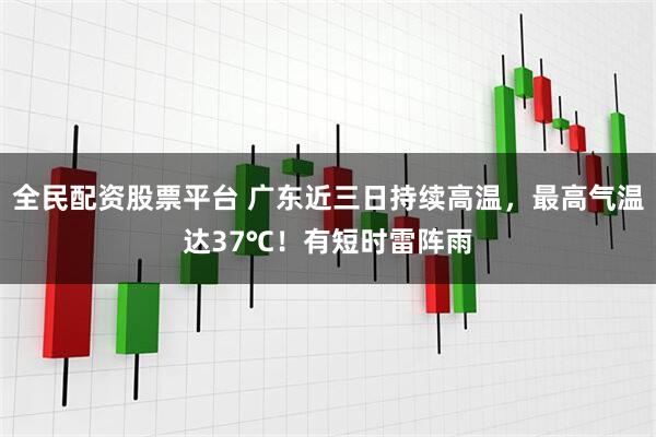 全民配资股票平台 广东近三日持续高温，最高气温达37℃！有短时雷阵雨