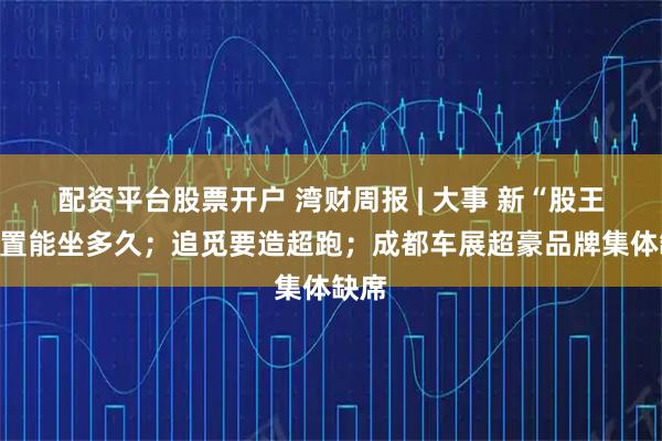 配资平台股票开户 湾财周报 | 大事 新“股王”位置能坐多久；追觅要造超跑；成都车展超豪品牌集体缺席