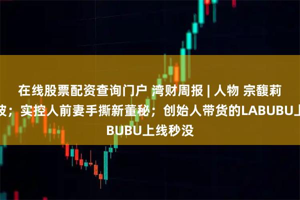 在线股票配资查询门户 湾财周报 | 人物 宗馥莉回应风波；实控人前妻手撕新董秘；创始人带货的LABUBU上线秒没