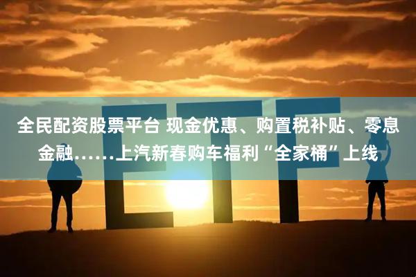 全民配资股票平台 现金优惠、购置税补贴、零息金融……上汽新春购车福利“全家桶”上线