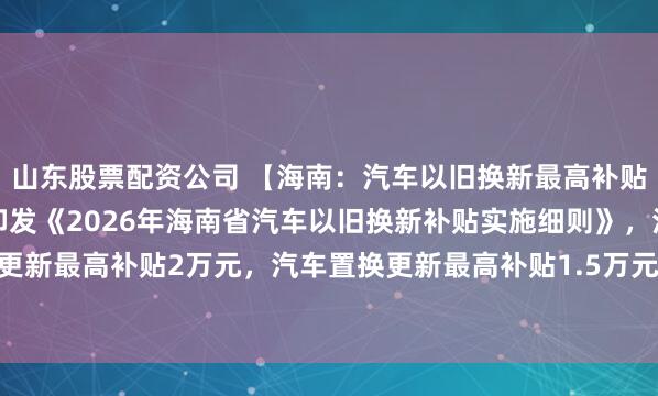 山东股票配资公司 【海南：汽车以旧换新最高补贴2万元】海南省商务厅印发《2026年海南省汽车以旧换新补贴实施细则》，汽车报废更新最高补贴2万元，汽车置换更新最高补贴1.5万元。《细则》自2026年1月1日起执行。