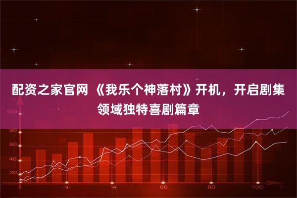 配资之家官网 《我乐个神落村》开机，开启剧集领域独特喜剧篇章