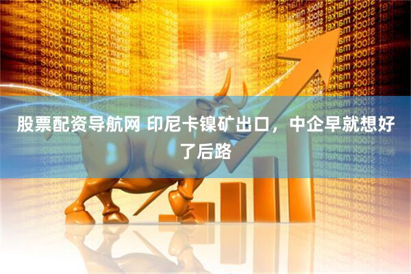 股票配资导航网 印尼卡镍矿出口，中企早就想好了后路