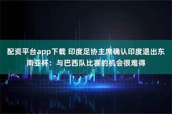 配资平台app下载 印度足协主席确认印度退出东南亚杯：与巴西队比赛的机会很难得