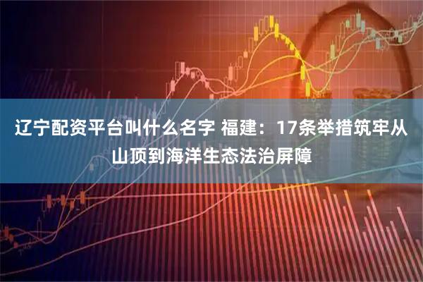 辽宁配资平台叫什么名字 福建：17条举措筑牢从山顶到海洋生态法治屏障
