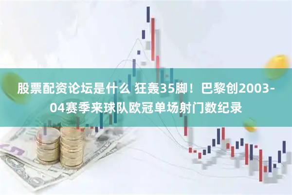 股票配资论坛是什么 狂轰35脚！巴黎创2003-04赛季来球队欧冠单场射门数纪录